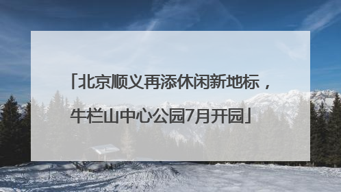 北京顺义再添休闲新地标，牛栏山中心公园7月开园